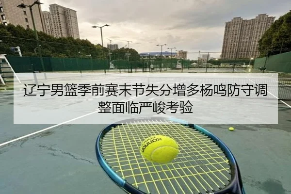 辽宁男篮季前赛末节失分增多杨鸣防守调整面临严峻考验